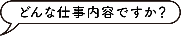 どんな仕事内容ですか？